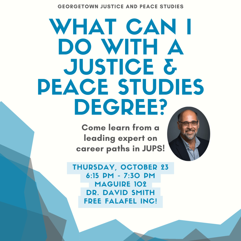 Blue, white, and gray geometric background with text, “What can I do with a Justice and Peace Studies degree? Come learn from a leading expert on career paths in JUPS! Thursday, October 23, 6:15-7:30 PM, Maguire 102, Dr. David Smith, Free Falafel Inc!”